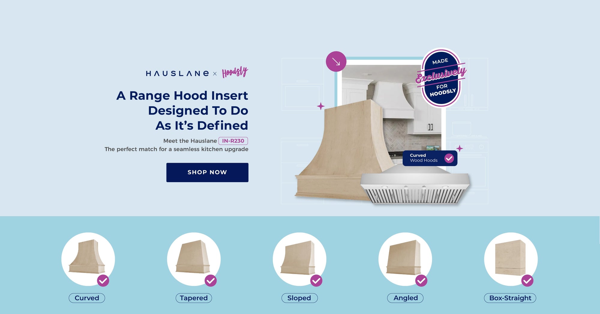 Hauslane x Hoodsly. A Range Hood Insert Designed To Do As It's Defined. Meet the Hauslane IN-R230. The perfect match for a seamless kitchen upgrade. Made exclusively for Hoodsly Wood Hood Covers. Shop Now.